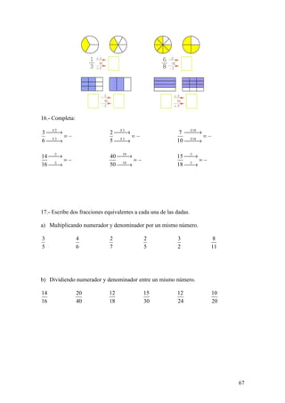 16.- Completa:

3 →
   X2
                              2 →
                                 X3
                                                            7 X 10
                                                               →
                                                               
      =                             =                               =
6 →
   X2
                              5 →
                                 X3
                                                           10 X 10
                                                               →
                                                               

14 :2
    →                        40 :10
                                  →                       15 :3
                                                              →
       =                              =                           =
16 :2
    →                        50 :10
                                  →                       18 :3
                                                              →




17.- Escribe dos fracciones equivalentes a cada una de las dadas.

a) Multiplicando numerador y denominador por un mismo número.

3                4            2             2              3             8
5                6            7             5              2            11




b) Dividiendo numerador y denominador entre un mismo número.

14               20          12             15             12           10
16               40          18             30             24           20




                                                                             67
 