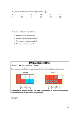 2
18.- ¿Cuáles de estas fracciones son equivalentes a     ?
                                                      5
 4              6             9             15              8           9
10             15             8             20              40         12




19.- Escribe la fracción equivalente a:

     a) Dos tercios con denominador 12.
     b) Cuatro octavos con numerador 6.
     c) Tres cuartos con denominador 6.
     d) Un tercio con numerador 4.




                            PARA RECORDAR
SUMAS Y RESTAS DE FRACCIONES.

Para sumar o restar fracciones que tienen el mismo denominador, procedemos así:

                    SUMA                                     RESTA




           3 2 3+ 2 5                             7 4 7−4 3
            + =          =                         − =        =
           8 8      8      8                      8 8      8    8
Para sumar o restar fracciones con igual denominador, se suman o se restan los
numeradores y se deja el mismo denominador.


Ejemplo:




                                                                                  68
 