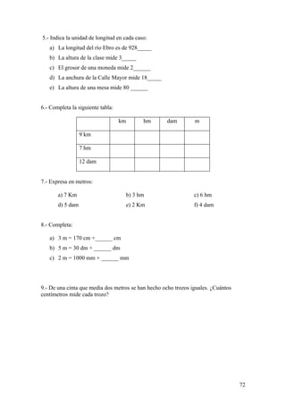 5.- Indica la unidad de longitud en cada caso:
   a) La longitud del río Ebro es de 928_____
   b) La altura de la clase mide 3_____
   c) El grosor de una moneda mide 2______
   d) La anchura de la Calle Mayor mide 18_____
   e) La altura de una mesa mide 80 ______


6.- Completa la siguiente tabla:

                                   km         hm     dam        m

                  9 km

                  7 hm

                  12 dam


7.- Expresa en metros:

       a) 7 Km                          b) 3 hm                 c) 6 hm
       d) 5 dam                         e) 2 Km                 f) 4 dam


8.- Completa:

   a) 3 m = 170 cm +______ cm
   b) 5 m = 30 dm + ______ dm
   c) 2 m = 1000 mm + ______ mm




9.- De una cinta que media dos metros se han hecho ocho trozos iguales. ¿Cuántos
centímetros mide cada trozo?




                                                                                   72
 