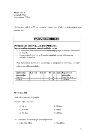 Altura: 24,1 m
Longitud: 73 m
Envergadura: 79,8 m




15.- Mariano mide 1 m 55 cm y Amalia 13 dm 3 cm. ¿Cuál es la diferencia de altura
entre los dos?



                          PARA RECORDAR

EXPRESIONES COMPLEJAS E INCOMPLEJAS.
Expresamos longitudes con una sola unidad o varias.
   • La expresión 365 cm se denomina incompleja porque utiliza una sola unidad
      de medida.
   • La expresión 3 m 65 cm se denomina compleja porque utiliza varias
      unidades de medida.

   Para transformar expresiones incomplejas a complejas, y viceversa, se suele
   utilizar una tabla de unidades.


  Expresiones         Km hm        dam m   dm cm mm Expresiones
  incomplejas                                       complejas
  7308 cm                          7   3   0  8     7dam 3m 8cm
  73,08 m                          7   3   0  8     73m 8cm




ACTIVIDADES

16.- Realiza como en el ejemplo:

363 mm= 3dm 6cm 3mm

       a) 760 m                                     d) 1560 cm
       b) 2010 dm                                   e) 39 hm
       c) 406 dam                                   f) 2,08 Km


17.- Transforma en incomplejas estas expresiones:
   a) 5Km 6hm 3dam                                  c) 8Km 25hm


                                                                                 74
 