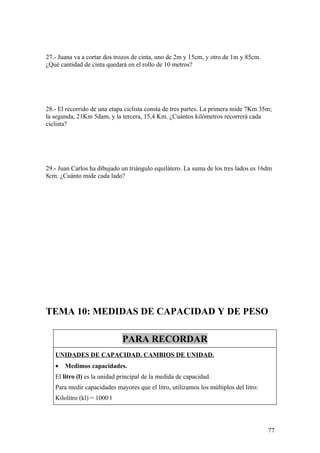 27.- Juana va a cortar dos trozos de cinta, uno de 2m y 15cm, y otro de 1m y 85cm.
¿Qué cantidad de cinta quedará en el rollo de 10 metros?




28.- El recorrido de una etapa ciclista consta de tres partes. La primera mide 7Km 35m;
la segunda, 21Km 5dam, y la tercera, 15,4 Km. ¿Cuántos kilómetros recorrerá cada
ciclista?




29.- Juan Carlos ha dibujado un triángulo equilátero. La suma de los tres lados es 16dm
8cm. ¿Cuánto mide cada lado?




TEMA 10: MEDIDAS DE CAPACIDAD Y DE PESO

                             PARA RECORDAR
   UNIDADES DE CAPACIDAD. CAMBIOS DE UNIDAD.
   •   Medimos capacidades.
   El litro (l) es la unidad principal de la medida de capacidad.
   Para medir capacidades mayores que el litro, utilizamos los múltiplos del litro:
   Kilolitro (kl) = 1000 l




                                                                                      77
 