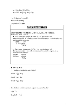 a) Gato: 2kg, 100g, 500g:
    b) Perro: 10kg, 50g, 100g, 100g:


18.- ¿Qué animal pesa más?
Rinoceronte: 1200kg
Hipopótamo: 2t 100kg

                          PARA RECORDAR

OPERACIONES CON MEDIDAS DE CAPACIDAD Y DE PESO.
Realizamos simas y restas.
   • Para sumar; por ejemplo, 6l 5dl + 13l 25cl, procedemos así:
   Expresamos todas las capacidades en la misma unidad- por ejemplo, en litros- y,
   a continuación, sumamos.
       6l 5dl:     6,50l
       13l 25cl: +13,25l
                  19,75l

    • Para restar; por ejemplo, 15,7 kg –98,5 hg, procedemos así:
    Expresamos los dos pesos en la misma unidad-por ejmplo, en gramos- y,
    acontinuación, restamos.
    15,7 kg:    15700g
    98,50 hg:   - 9850g
                  5850g




ACTIVIDADES
19.- ¿Cuánto pesan los tres botes juntos?

Bote 1: 5kg y 700g.

Bote 2: 1kg y 9hg.

Bote 3: 2kg y 150g.



20.- ¿Cuántos centilitros contiene la jarra más que la botella?

Jarra: 2,3l

Botella: 1l y 50cl.



                                                                                     83
 