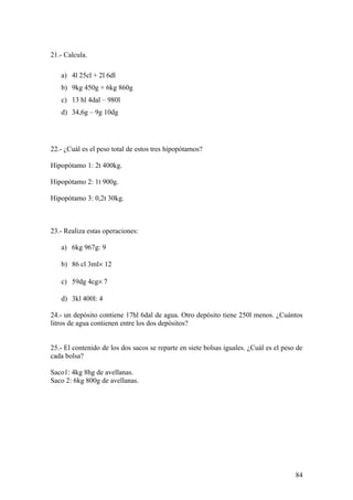 21.- Calcula.

   a) 4l 25cl + 2l 6dl
   b) 9kg 450g + 6kg 860g
   c) 13 hl 4dal – 980l
   d) 34,6g – 9g 10dg




22.- ¿Cuál es el peso total de estos tres hipopótamos?

Hipopótamo 1: 2t 400kg.

Hipopótamo 2: 1t 900g.

Hipopótamo 3: 0,2t 30kg.



23.- Realiza estas operaciones:

   a) 6kg 967g: 9

   b) 86 cl 3ml× 12

   c) 59dg 4cg× 7

   d) 3kl 400l: 4

24.- un depósito contiene 17hl 6dal de agua. Otro depósito tiene 250l menos. ¿Cuántos
litros de agua contienen entre los dos depósitos?


25.- El contenido de los dos sacos se reparte en siete bolsas iguales. ¿Cuál es el peso de
cada bolsa?

Saco1: 4kg 8hg de avellanas.
Saco 2: 6kg 800g de avellanas.




                                                                                       84
 