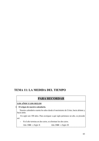TEMA 11: LA MEDIDA DEL TIEMPO

                                 PARA RECORDAR
    LOS AÑOS Y LOS SIGLOS
•     El origen de nuestro calendario.
       Nuestro calendario cuenta los años desde el nacimiento de Cristo, hacia delante y
    hacia atrás.
           Un siglo son 100 años. Para averiguar a qué siglo pertenece un año, se procede
    así:
           -   Si el año termina en dos ceros, se eliminan los dos ceros.
               Año 1000 → Siglo X                 Año 2000 → Siglo 20



                                                                                      85
 