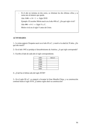 -   Si el año no termina en dos ceros, se eliminan las dos últimas cifras y se
           suma uno al número que queda.
           Año 1630 → 16 + 1 → Siglo XVII
           Ejemplo: El escultor Mirón nació en el año 490 a.C. ¿En qué siglo vivió?
           Año 490 → 4+1 → Siglo V a. C.
           Mirón vivió en el siglo V antes de Cristo.




ACTIVIDADES

1.- La reina egipcia Cleopatra nació en el año 69 a.C. y murió a la edad de 39 años. ¿En
qué año murió?

2.- En el año 1492 se produjo el descubrimiento de América. ¿A qué siglo corresponde?

3.- Escribe al lado de cada año el siglo correspondiente.

                                   AÑO              SIGLO
                                   1501
                                   1800
                                   2100
                                   1701
                                   1801

4.- ¿Cuál fue el último año del siglo XVIII?


5.- En el siglo III a.C. se empezó a levantar la Gran Muralla China, y su construcción
continuó hasta el siglo XVII. ¿Cuántos siglos duró su construcción?




                                                                                      86
 