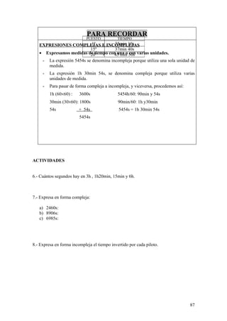 PARA RECORDAR
                             PUESTO           TIEMPO
                            1º
   EXPRESIONES COMPLEJAS E INCOMPLEJAS 35min 10s
                           15º         37min 40s
   • Expresamos medidas de tiempo con una o 50s varias unidades.
                           20º         43 min con
    - La expresión 5454s se denomina incompleja porque utiliza una sola unidad de
      medida.
     -   La expresión 1h 30min 54s, se denomina compleja porque utiliza varias
         unidades de medida.
     -   Para pasar de forma compleja a incompleja, y viceversa, procedemos así:
         1h (60×60) :    3600s                5454h/60: 90min y 54s
         30min (30×60): 1800s                 90min/60: 1h y30min
         54s             + 54s                5454s = 1h 30min 54s
                         5454s




ACTIVIDADES


6.- Cuántos segundos hay en 3h , 1h20min, 15min y 6h.



7.- Expresa en forma compleja:

   a) 2460s:
   b) 8906s:
   c) 6985s:




8.- Expresa en forma incompleja el tiempo invertido por cada piloto.




                                                                                   87
 