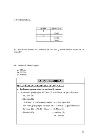 9.-Completa la tabla.



                                     HORAS          SEGUNDOS
                                        2
                                                      21600
                                        7
                                                      14400
                                                      36000



10.- Un ciclista recorre 36 kilómetros en una hora ¿Cuántos metros recorre en un
segundo?




11.- Expresa en forma compleja.

   a) 835min:
   b) 30000s:
   c) 478min:


                                  PARA RECORDAR
   SUMA Y RESTA CON EXPRESIONES COMPLEJAS
   •       Realizamos opoeraciones con medidas de tiempo.
       -       Para sumar, por ejemplo, 6h 37min 25s + 9h 53min 10s, procedemos así:
                6h 37min 25s
               + 9h 53min 10s
                15h 90min 35s → 15h 60min+30min 35s → 16h 30min 35s
           -    Para restar, por ejemplo, 3h 15min 20s – 1h 40min 15s, procedemos así:
                3h 15min 20s → 3h: 2h y 60min →      2h 75min 20s
               + 1h 40min 15s                       - 1h 40min 15s
                                                      1h 35min 5s




                                                                                         88
 