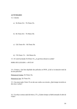 ACTIVIDADES
12.- Calcula:


   a) 3h 45min 23s + 7h 55min 35s




   b) 8h 35min 45s + 7h 50min 30s




   c) 12h 33min 45s – 8h 55min 30s




   d) 17h 52min 17s – 16h 50min 45s

13.- El vuelo ha durado 3h 45min 15s. ¿A qué hora efectuó su salida?

HORA DE LLEGADA → 09:53:45



14.- Cristina y Ana han alquilado dos películas en DVD. ¿Cuál es la duración total de
las dos películas?

Película de Cristina: 2h 35min 10s.

Película de Ana: 2h 57min 55s.

15.- Una moto tarda 13min 15s en dar una vuelta a un circuito. ¿Qué tiempo invertirá en
dar cinco vueltas?




16.- Un reloj se atrasa cada día 6min y 27s. ¿Cuánto tiempo se habrá atrasado al cabo de
9 días?



                                                                                     89
 