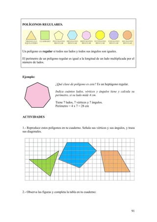 POLÍGONOS REGULARES.




Un polígono es regular si todos sus lados y todos sus ángulos son iguales.

El perímetro de un polígono regular es igual a la longitud de un lado multiplicada por el
número de lados.



Ejemplo:

                          ¿Qué clase de polígono es este? Es un heptágono regular.

                          Indica cuántos lados, vértices y ángulos tiene y calcula su
                          perímetro, si su lado mide 4 cm.

                          Tiene 7 lados, 7 vértices y 7 ángulos.
                          Perímetro = 4 x 7 = 28 cm


ACTIVIDADES


1.- Reproduce estos polígonos en tu cuaderno. Señala sus vértices y sus ángulos, y traza
sus diagonales.




2.- Observa las figuras y completa la tabla en tu cuaderno:




                                                                                      91
 