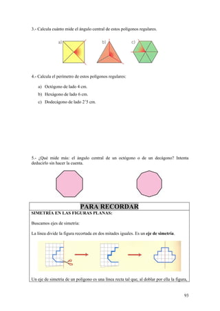 3.- Calcula cuánto mide el ángulo central de estos polígonos regulares.




4.- Calcula el perímetro de estos polígonos regulares:

   a) Octógono de lado 4 cm.
   b) Hexágono de lado 6 cm.
   c) Dodecágono de lado 2’5 cm.




5.- ¿Qué mide más: el ángulo central de un octógono o de un decágono? Intenta
deducirlo sin hacer la cuenta.




                             PARA RECORDAR
SIMETRÍA EN LAS FIGURAS PLANAS:

Buscamos ejes de simetría:

La línea divide la figura recortada en dos mitades iguales. Es un eje de simetría.




Un eje de simetría de un polígono es una línea recta tal que, al doblar por ella la figura,


                                                                                         93
 