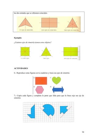 las dos mitades que se obtienen coinciden.




Ejemplo:

¿Cuántos ejes de simetría tienen estos objetos?




ACTIVIDADES

6.- Reproduce estas figuras en tu cuaderno y traza sus ejes de simetría:




7.- Copia cada figura y completa la parte que falta para que la línea roja sea eje de
simetría:




                                                                                  94
 