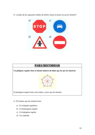 8.- ¿Cuáles de las siguientes señales de tráfico tienen al menos un eje de simetría?




                            PARA RECORDAR
Un polígono regular tiene el mismo número de lados que de ejes de simetría:




El pentágono regular tiene cinco lados y cinco ejes de simetría.



9.- Di cuántos ejes de simetría tiene:

   a) Un triángulo equilátero.
   b) Un dodecágono regular.
   c) Un heptágono regular.
   d) Un cuadrado.




                                                                                       95
 