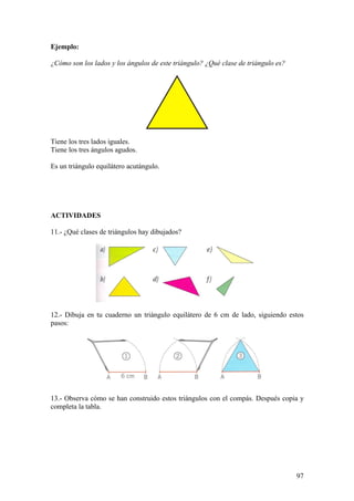 Ejemplo:

¿Cómo son los lados y los ángulos de este triángulo? ¿Qué clase de triángulo es?




Tiene los tres lados iguales.
Tiene los tres ángulos agudos.

Es un triángulo equilátero acutángulo.




ACTIVIDADES

11.- ¿Qué clases de triángulos hay dibujados?




12.- Dibuja en tu cuaderno un triángulo equilátero de 6 cm de lado, siguiendo estos
pasos:




13.- Observa cómo se han construido estos triángulos con el compás. Después copia y
completa la tabla.




                                                                                   97
 