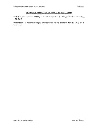 MÁQUINAS NEUMATICAS Y VENTILADORAS

MEC 332

EJERCICIOS RESUELTOS CAPITULO 20 DEL MATAIX
20-1¿Que volumen ocupan 6.000 kg de aire a la temperatura t = 15° y presión barométrica P amb
= 735 Torr?
Llamando m a la masa total del gas, y multiplicando los dos miembros de la Ec. (20-3) por m
tendremos:

UNIV. FLORES APAZA RENE

ING. MECÁNICA

 