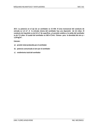 MÁQUINAS NEUMATICAS Y VENTILADORAS

MEC 332

20-5. La potencia en el eje de un ventilador es 15 KW. El área transversal del conducto de
entrada es 1,5 m2. A la entrada misma del ventilador hay una depresión de 2,5 mbar. El
conducto de impulsión es de 0,5 m 2 de superficie, y la presión estática a la salida del ventilador
es de 7,5 mbar. El caudal del ventilador es 540 m 3/min. Tómese para la densidad del aire p =
1,29 kg/m3.
Calcular:
a) presión total producida por el ventilador
b) potencia comunicada al aire por el ventilador
c) rendimiento total del ventilador

UNIV. FLORES APAZA RENE

ING. MECÁNICA

 