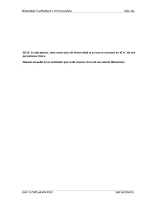 MÁQUINAS NEUMATICAS Y VENTILADORAS

MEC 332

20-13. En aplicaciones tales como aulas de Universidad se estima un consumo de 30 m 3 de aire
por persona y hora.
Calcular el caudal de un ventilador que ha de renovar el aire de una sala de 30 alumnos.

UNIV. FLORES APAZA RENE

ING. MECÁNICA

 