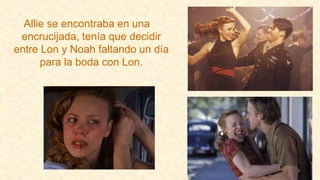 Allie se encontraba en una
encrucijada, tenía que decidir
entre Lon y Noah faltando un día
para la boda con Lon.
 