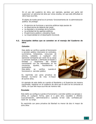 16
En el uso del cuaderno de obra, por ejemplo, aprobar por parte del
supervisor un adicional de obra por vicios ocultos, sin que esta dificultad en
obra haya ocurrido.
El objeto de tutela penal es el correcto funcionamiento de la administración
pública. Se protege:
• El ejercicio de funciones y servicios públicos bajo pautas de
• La observancia de deberes del cargo.
• La dignidad y el prestigio de la función.
• La probidad de los agentes públicos.
• El patrimonio público y disciplina fiscal.
• La imparcialidad en el desempeño funcional.
4.2. Principales delitos que se cometen en el manejo del Cuaderno de
Obra
Colusión
Este delito se verifica cuando el funcionario
o servidor público interviene en contratos,
suministros, licitaciones, concursos de
precios, subastas o cualquier otra
operación semejante por razón de su cargo
o comisión especial, y defrauda al Estado o
Entidad u Organismo del Estado
concertando con los interesados en los
convenios, ajustes, liquidaciones o
suministros.
Este delito se verifica cuando el
funcionario o servidor público
Es reprimido con pena privativa de
libertad no menor de tres ni mayor
de quince años.
Un ejemplo de este delito es cuando el Residente y el Superviso de manera
concertada, registran en el cuaderno de obra que la obra se ha concluido al
100%, sin que ello haya ocurrido de manera real.
Peculado
Este delito se configura cuando el funcionario o servidor público se apropia o
utiliza, en cualquier forma, para sí o para otro, caudales o efectos
cuya percepción, administración o custodia le han sido confiados por
razón de su cargo.
Es reprimido con pena privativa de libertad no menor de dos ni mayor de
ocho años
 