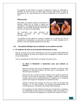 17
Un ejemplo de este delito es cuando se registra el ingreso de materiales a
almacén de obra sin que el hecho haya ocurrido, generando el pago al
proveedor por la irreal entrega de los bienes registrados en el cuaderno de
obra.
Malversación
Este delito se produce cuando el funcionario o
servidor público da al dinero o bienes que
administra, una aplicación definitiva diferente a
aquella a la que están destinado, afectando el
servicio o la función encomendada.
Es reprimido con pena privativa de
libertad no menor de uno ni mayor
de cuatro años.
Un ejemplo de este delito es cuando se registra en el cuaderno de obra la
utilización de materiales, sin que ellos se usen en la obra, dándole un fin
distinto, como por ejemplo destinarlo a otra obra.
4.3. Principales Hallazgos que se detectan en el cuaderno de obra
a. El cuaderno de obra no se encuentra físicamente en obra
Este es un hecho muy común, generado por que uno o ambos responsables del
llenado del cuaderno de obra lo ha llevado con la finalidad de “ponerse al día”
en sus anotaciones.
Ante la constatación de este hecho, se reciben versiones como:
o Lo llevó el Residente o Supervisor para que elabore su
informe.
Esto es incorrecto, pues con la finalidad de elaborar su informa, debe
desglosar la hoja del cuaderno de obra que le corresponde y no
llevarse todo el cuaderno.
Esta acción por lo general acarrea atrasos en los asientos diarios de
la obra, ya sea para el supervisor, residente o ambos, ocasionando
muchas veces que los acontecimientos se registren en un cuaderno
auxiliar para luego ser traspasado al cuaderno de obra.
Siendo el llenado del acuerdo de obra por cada día de labor del
proyecto, al no poder efectuar los asientos correspondientes de
manera oportuna, se tipifican como faltas administrativas.
Si el cuaderno ha sido retirado de obra por el supervisor o inspector,
el responsable de este acto es el residente, pues de acuerdo a la
norma es la persona encargada de la custodia del cuaderno de obra.
 