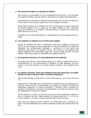 19
c. Se encuentran hojas y/o espacios en blanco.
Esta acción es incompatible con los procedimientos de la ética y los principios
de la gestión pública; pues se presta a suspicacias y/o malas interpretaciones.
Generalmente es motivada a solicitud del supervisor, pues el día o los días que
le tocó estar en obra para la supervisión de los trabajos no estuvo.
Dejar hojas en blanco en el cuaderno de obra, es falta grave, porque ocasionará
su llenado posterior por el supervisor sin haber estado en obra, causando
perjuicio económico a la entidad y desmereciendo el sistema de control que
debe ejercer en la misma.
Se tipifica como falta administrativa y dependiendo de la gravedad incluso en
delito.
d. Los asientos se realizan con una letra poco legible.
Siendo el cuaderno de obra el documento base para cualquier proceso de
control de las acciones en obra, éste debe ser escrito utilizando una caligrafía
adecuada. Ser profesionales (residente o supervisor) no nos indica que
tengamos que escribir de cualquier forma. Los escritos y los grafemas del
idioma castellano son universales, razón por la que se debe escribir con letra
legible y clara, que pueda ser entendible por cualquier persona.
e. Se presentan borrones y/o enmendaduras en los asientos.
El cuaderno de obra es un documento oficial, por lo tanto no admite borrones ni
enmendaduras. Si nos equivocamos al registrar un dato debemos con otro
asiento o con otro párrafo en el mismo asiento subsanar de inmediato dicho
error.
f. Se realizan asientos, tanto del residente como del supervisor, sin haber
estado en obra el día que indica el asiento respectivo.
Esta acción también es falta grave y tiene mucho que ver con el caso del inciso
“c”.
Cuando por la naturaleza de sus funciones el residente tiene que abandonar la
obra por más de un día, con la finalidad, por ejemplo, de verificar la compra de
materiales, presentar su informe quincenal o mensual, llevar muestras de
pruebas de laboratorio, el asiento correspondiente a los días de ausencia debe
ser registrado en el día de su regreso.
Así por ejemplo, si el día 2 se retiró de la obra por causa justificada y regresa el
día 4, el asiento del día 4 debe detallar las acciones del día 2, 3 y 4 en un
mismo asiento, y no como si hubiese estado todos los días en obra.
Esta forma de registro permite verificar el cumplimiento de su presencia en
obra y los días destinados para realizar gestiones propias del proyecto fuera de
ella.
 