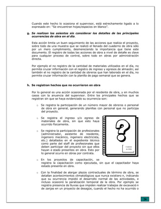 20
Cuando este hecho lo ocasiona el supervisor, está estrechamente ligado a lo
expresado en: “Se encuentran hojas/espacios en blanco”.
g. Se realizan los asientos sin considerar los detalles de las principales
ocurrencias de obra en el día.
Esta acción limita un buen seguimiento de las acciones que realiza el proyecto,
sobre todo da una muestra que se realizó el llenado del cuaderno de obra sólo
por un mero cumplimiento, desmereciendo la importancia que tiene este
documento. El registro de todas las acciones de obra a nivel de detalle es clave
para cualquier proceso de control, sobre todo en obras por administración
directa.
Por ejemplo el no registro de la cantidad de materiales utilizados en el día, no
permite cruzar información con el registro de ingreso y egresos de almacén; así
también el no registro de la cantidad de obreros que han laborado en el día, no
permite cruzar información con la planilla de pago semanal que se genera.
h. Se registran hechos que no ocurrieron en obra
Por lo general es una acción ocasionada por el residente de obra, y en muchos
casos con la anuencia del supervisor. Entre los principales hechos que se
registran sin que se haya evidenciado su ocurrencia son:
o Se registra la participación de un número mayor de obreros o personal
de obra en general, generando planillas con personal que no participa
del proyecto.
o Se registra el ingreso y/o egreso de
materiales de obra, sin que esto haya
ocurrido físicamente.
o Se registra la participación de profesionales
(administrador, asistente de residente,
ingeniero mecánico, ingeniero electricista,
etc.) detallados en el expediente técnico
como parte del staff de profesionales que
deben participar del proyecto sin que ellos
hayan e stado presentes en obra. Esto por
lo general ocurre en obras por contrata.
o En los proyectos de capacitación, se
registra la capacitación como ejecutada, sin que el capacitador haya
estado presente en obra.
o Con la finalidad de alargar plazos contractuales de término de obra, se
detallan acontecimientos climatológicos que nunca existiero n, indicando
que su ocurrencia impidió el desarrollo normal de las actividades, e
incluso ocasionó la paralización temporal de la obra. Por ejemplo se
registra presencia de lluvias que impiden realizar trabajos de excavació n
de zanjas en un proyecto de desagüe, cuando el hecho no ha ocurrido o
Cuaderno
de Obra
 
