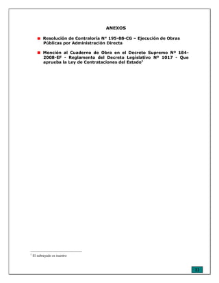 22
ANEXOS
Resolución de Contraloría N° 195-88-CG – Ejecución de Obras
Públicas por Administración Directa
Mención al Cuaderno de Obra en el Decreto Supremo Nº 184-
2008-EF - Reglamento del Decreto Legislativo Nº 1017 - Que
aprueba la Ley de Contrataciones del Estado1
1
El subrayado es nuestro
 