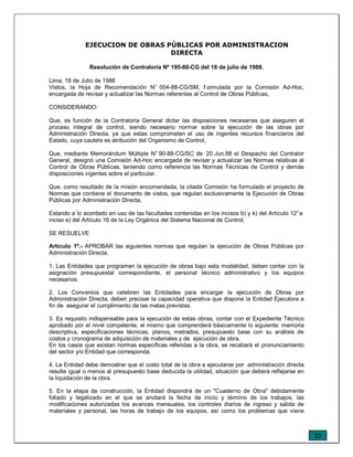 23
EJECUCION DE OBRAS PÚBLICAS POR ADMINISTRACION
DIRECTA
Resolución de Contraloría Nº 195-88-CG del 18 de julio de 1988.
Lima, 18 de Julio de 1988
Vistos, la Hoja de Recomendación N° 004-88-CG/SM, f ormulada por la Comisión Ad-Hoc,
encargada de revisar y actualizar las Normas referentes al Control de Obras Públicas,
CONSIDERANDO:
Que, es función de la Contraloría General dictar las disposiciones necesarias que aseguren el
proceso integral de control, siendo necesario normar sobre la ejecución de las obras por
Administración Directa, ya que estas comprometen el uso de ingentes recursos financieros del
Estado, cuya cautela es atribución del Organismo de Control,
Que, mediante Memorándum Múltiple N° 90-88-CG/SC de 20.Jun.88 el Despacho del Contralor
General, designó una Comisión Ad-Hoc encargada de revisar y actualizar las Normas relativas al
Control de Obras Públicas, teniendo como referencia las Normas Técnicas de Control y demás
disposiciones vigentes sobre el particular.
Que, como resultado de la misión encomendada, la citada Comisión ha formulado el proyecto de
Normas que contiene el documento de vistos, que regulan exclusivamente la Ejecución de Obras
Públicas por Administración Directa,
Estando a lo acordado en uso de las facultades contenidas en los incisos b) y k) del Artículo 12°e
inciso e) del Artículo 16 de la Ley Orgánica del Sistema Nacional de Control,
SE RESUELVE
Artículo 1º.- APROBAR las siguientes normas que regulan la ejecución de Obras Públicas por
Administración Directa.
1. Las Entidades que programen la ejecución de obras bajo esta modalidad, deben contar con la
asignación presupuestal correspondiente, el personal técnico administrativo y los equipos
necesarios.
2. Los Convenios que celebren las Entidades para encargar la ejecución de Obras por
Administración Directa, deben precisar la capacidad operativa que dispone la Entidad Ejecutora a
fin de asegurar el cumplimiento de las metas previstas.
3. Es requisito indispensable para la ejecución de estas obras, contar con el Expediente Técnico
aprobado por el nivel competente, el mismo que comprenderá básicamente lo siguiente: memoria
descriptiva, especificaciones técnicas, planos, metrados, presupuesto base con su análisis de
costos y cronograma de adquisición de materiales y de ejecución de obra.
En los casos que existan normas especificas referidas a la obra, se recabará el pronunciamiento
del sector y/o Entidad que corresponda.
4. La Entidad debe demostrar que el costo total de la obra a ejecutarse por administración directa
resulte igual o menos al presupuesto base deducida la utilidad, situación que deberá reflejarse en
la liquidación de la obra.
5. En la etapa de construcción, la Entidad dispondrá de un "Cuaderno de Obra" debidamente
foliado y legalizado en el que se anotará la fecha de inicio y término de los trabajos, las
modificaciones autorizadas los avances mensuales, los controles diarios de ingreso y salida de
materiales y personal, las horas de trabajo de los equipos, así como los problemas que viene
 
