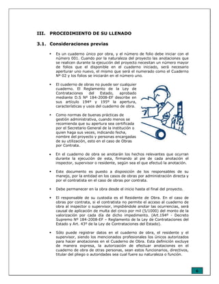 6
III. PROCEDIMIENTO DE SU LLENADO
3.1. Consideraciones previas
Es un cuaderno único por obra, y el número de folio debe iniciar con el
número 001. Cuando por la naturaleza del proyecto las anotaciones que
se realicen durante la ejecución del proyecto necesitan un número mayor
de folios que el disponible en el cuaderno iniciado, será necesario
aperturar uno nuevo, el mismo que será el numerado como el Cuaderno
Nº 02 y los folios se iniciarán en el número uno.
El cuaderno de obras no puede ser cualquier
cuaderno. El Reglamento de la Ley de
Contrataciones del Estado, aprobado
mediante D.S Nº 184-2008-EF describe en
sus artículo 194º y 195º la apertura,
características y usos del cuaderno de obra.
Como normas de buenas prácticas de
gestión administrativa, cuando menos se
recomienda que su apertura sea certificada
por el Secretario General de la institución o
quien haga sus veces, indicando fecha,
nombre del proyecto y personas encargadas
de su utilización, esto en el caso de Obras
por Contrata.
• En el cuaderno de obra se anotarán los hechos relevantes que ocurran
durante la ejecución de esta, firmando al pie de cada anotación el
inspector, supervisor o residente, según sea el que efectuó la anotación.
Este documento es puesto a disposición de los responsables de su
manejo, por la entidad en los casos de obras por administración directa y
por el contratista en el caso de obras por contrata.
Debe permanecer en la obra desde el inicio hasta el final del proyecto.
El responsable de su custodia es el Residente de Obra. En el caso de
obras por contrata, si el contratista no permite el acceso al cuaderno de
obra al inspector o supervisor, impidiéndole anotar las ocurrencias, será
causal de aplicación de multa del cinco por mil (5/1000) del monto de la
valorización por cada día de dicho impedimento. (Art.194º - Decreto
Supremo Nº 184-2008-EF – Reglamento de la Ley de Contrataciones del
Estado y Art. 43º de la Ley de Contrataciones del Estado).
Sólo puede registrar datos en el cuaderno de obra, el residente y el
supervisor, siendo los mencionados profesionales los únicos autorizados
para hacer anotaciones en el Cuaderno de Obra. Esta definición excluye
de manera expresa, la autorización de efectuar anotaciones en el
cuaderno de obra de otras personas, sean estos funcionarios, directivos,
titular del pliego o autoridades sea cual fuere su naturaleza o función.
 