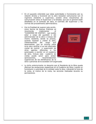 7
En el supuesto entendido que estas autoridades o funcionarios por su
relación directa y funcional con la obra necesiten comunicarse con el
ingeniero residente o supervisor, existen otros mecanismos de
comunicación entre el Supervisor y la Entidad, que por lo general están
detallados en el Contrato de obra, el Contrato del Supervisor y las
normas del procedimiento administrativo.
Con la finalidad de superar esta acción,
como Norma de Buenas Prácticas se
recomienda implementar el
“CUADERNO DE VISITAS”, que puede
estar a cargo del guardián o del
administrador de la obra o incluso del
mismo residente, donde se precisa,
quienes ingresan y visitan la obra,
indistintamente del cargo que
desempeñan, que en muchos casos
sirve para verificar si se han efectuado
visitas de control o supervisión de
otros agentes diferentes a los
autorizados a escribir en el cuaderno
de obra. Incluso este cuaderno de
visitas puede servir para anotar
apreciaciones, recomendaciones
sugerencias de los beneficiarios de la
obra o personas de la sociedad civil organizada.
Lo dicho anteriormente no descarta que el Residente de la Obra pueda
efectuar las anotaciones respectivas en el Cuaderno de Obra, cuando un
funcionario o autoridad de la entidad visite la obra, indicando la hora de
la visita, el motivo de la visita, las acciones realizadas durante su
permanencia.
CUADERNO
DE OBRA
 
