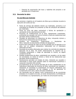 9
o Solicitud de autorización del trazo y replanteo del proyecto a ser
aprobado por el Supervisor.
3.3. Durante la obra
En una Obra por Contrata
Las acciones o registros en el Cuaderno de Obra que se efectúan durante la
ejecución de la obra son las:
Fecha de entrega del adelanto directo y/o materiales, asimismo si el
contratista ha cumplido con presentar su Plan de utilización del adelanto
por materiales.
Fecha de inicio del plazo contractual y fechas de aprobación y
cancelación de las valorizaciones de obra.
Proyectos de modificaciones de la obra, debidamente sustentadas,
precisando sus causales, así como el número y fecha de resoluciones que
aprueban dichas modificaciones.
Causales de adicionales y/o deductivos de obra, incluyendo número y
fecha de las resoluciones que los aprueben.
Cambios de Inspectores, Supervisores y Residentes de
Obra; indicando los documentos oficiales de designación.
Avance físico semanal de cada una de las partidas que se ejecutan en la
obra, con un análisis comparativo relacionado con el Calendario
Valorizado de Obra.
Resultado de pruebas efectuadas para realizar los controles de calidad de
ejecución de la obra. De existir observaciones se requiere de su
inmediata subsanación y luego de ejecutada la misma, se dejará
constancia de ello.
Posibles ampliaciones de plazo, sustentando sus causales y en los casos
de concretarse, se indica el número y fecha de las resoluciones que
aprueban dichas ampliaciones.
Paralizaciones parciales y/o totales de obra, indicando sus causales e
informando si fuera quien decidirá sobre la intervención económica o
resolución (rescisión) del contrato.
Incumplimiento de los avances parciales de la obra, establecidos en los
Calendarios Valorizados de Avances de Obra, precisando sus causales y
solicitando al contratista la presentación de Nuevos Calendarios que
permitan la aceleración de los trabajos, a fin de garantizar el
cumplimiento de la obra, dentro del plazo establecido.
Las solicitudes que se realicen como consecuencia de las ocurrencias
anotadas en el cuaderno de obra, se harán directamente a la Entidad por
el contratista o su representante, por medio de comunicación escrita.
 