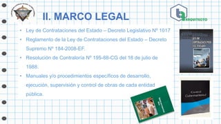 II. MARCO LEGAL
• Ley de Contrataciones del Estado – Decreto Legislativo Nº 1017
• Reglamento de la Ley de Contrataciones del Estado – Decreto
Supremo Nº 184-2008-EF.
• Resolución de Contraloría Nº 195-88-CG del 18 de julio de
1988.
• Manuales y/o procedimientos específicos de desarrollo,
ejecución, supervisión y control de obras de cada entidad
pública.
 
