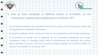 5. Que se haya entregado el adelanto directo al contratista, en las
condiciones y oportunidad establecidas en el artículo 187°.
- Las condiciones deberán ser cumplidas dentro de los quince (15) días contados a partir del
día siguiente de la suscripción del contrato.
- No solicitud adelanto directo, el plazo se inicia con el cumplimiento de las demás condiciones.
- Si la Entidad no cumple con lo dispuesto en los numerales precedentes por causas
imputables a ésta, el contratista podrá iniciar el procedimiento de resolución del contrato
dentro del plazo de quince (15) días de vencido el plazo previsto en el párrafo anterior, de
acuerdo a lo señalado en el artículo 169º.
 