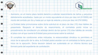 - Asimismo, en el mismo plazo tendrá derecho a solicitar resarcimiento de daños y perjuicios
debidamente acreditados, hasta por un monto equivalente al cinco por diez mil (5/10000) del
monto del contrato por día y hasta por un tope de setenta y cinco por diez mil (75/10000).
- La Entidad debe pronunciarse sobre dicha solicitud en el plazo de diez (10) días hábiles de
presentada. Respecto al derecho de resarcimiento, el contratista podrá iniciar un
procedimiento de conciliación y/o arbitraje dentro de los quince (15) días hábiles de vencido
el plazo con el que cuenta la Entidad para pronunciarse sobre la solicitud.
- Si cumplidas las condiciones antes indicadas, la estacionalidad climática no permitiera el
inicio de la ejecución de la obra, la Entidad podrá acordar con el contratista la fecha para el
inicio de la ejecución. Dicha decisión deberá ser sustentada en un informe técnico que
formará parte del expediente de contratación.
 