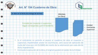 Se abre en la fecha de entrega de terreno ORIGINAL
(en Obra)
- Entidad
- Contratista
- Supervisor
Firmado por inspector o supervisor,
Según corresponda y por el residente.
Art. N° 194 Cuaderno de Obra:
• Si el contratista no permite el acceso al cuaderno de obra al inspector o
supervisor, impidiéndole anotar las ocurrencias, será causal de aplicación de
multa del cinco por mil (5/1000) del monto de la valorización por cada día de
dicho impedimento.
• Concluida la ejecución de la obra, el original quedará en poder de la Entidad.
 