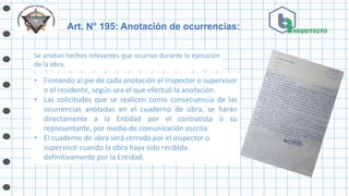 Se anotan hechos relevantes que ocurran durante la ejecución
de la obra.
Art. N° 195: Anotación de ocurrencias:
• Firmando al pie de cada anotación el inspector o supervisor
o el residente, según sea el que efectuó la anotación.
• Las solicitudes que se realicen como consecuencia de las
ocurrencias anotadas en el cuaderno de obra, se harán
directamente a la Entidad por el contratista o su
representante, por medio de comunicación escrita.
• El cuaderno de obra será cerrado por el inspector o
supervisor cuando la obra haya sido recibida
definitivamente por la Entidad.
 