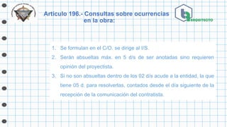Artículo 196.- Consultas sobre ocurrencias
en la obra:
1. Se formulan en el C/O. se dirige al I/S.
2. Serán absueltas máx. en 5 d/s de ser anotadas sino requieren
opinión del proyectista.
3. Si no son absueltas dentro de los 02 d/s acude a la entidad, la que
tiene 05 d. para resolverlas, contados desde el día siguiente de la
recepción de la comunicación del contratista.
 