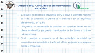 Artículo 196.- Consultas sobre ocurrencias
en la obra:
4. Si requiere la opinión del proyectista el I/S la eleva a la entidad máximo
en 4 d/s. de anotadas; la Entidad en coordinación con el Proyectista
absuelve máx. en 15 d/s.
5. Proyectista es responsable de absolver las consultas dentro de los
plazos establecidos (es preciso mencionarlos en las bases y contrato
del proyectista).
6. Si el proyectista no responde en el plazo estipulado, la entidad da
instrucciones al contratista a través del I/S sin perjuicios que adopten
contra el proyectista.
 