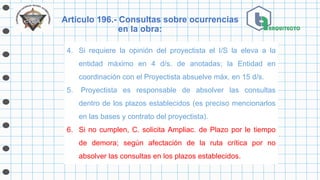 Artículo 196.- Consultas sobre ocurrencias
en la obra:
4. Si requiere la opinión del proyectista el I/S la eleva a la
entidad máximo en 4 d/s. de anotadas; la Entidad en
coordinación con el Proyectista absuelve máx. en 15 d/s.
5. Proyectista es responsable de absolver las consultas
dentro de los plazos establecidos (es preciso mencionarlos
en las bases y contrato del proyectista).
6. Si no cumplen, C. solicita Ampliac. de Plazo por le tiempo
de demora; según afectación de la ruta crítica por no
absolver las consultas en los plazos establecidos.
 