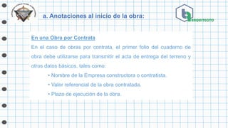 a. Anotaciones al inicio de la obra:
En una Obra por Contrata
En el caso de obras por contrata, el primer folio del cuaderno de
obra debe utilizarse para transmitir el acta de entrega del terreno y
otros datos básicos, tales como:
• Nombre de la Empresa constructora o contratista.
• Valor referencial de la obra contratada.
• Plazo de ejecución de la obra.
 