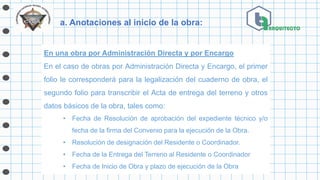 a. Anotaciones al inicio de la obra:
En una obra por Administración Directa y por Encargo
En el caso de obras por Administración Directa y Encargo, el primer
folio le corresponderá para la legalización del cuaderno de obra, el
segundo folio para transcribir el Acta de entrega del terreno y otros
datos básicos de la obra, tales como:
• Fecha de Resolución de aprobación del expediente técnico y/o
fecha de la firma del Convenio para la ejecución de la Obra.
• Resolución de designación del Residente o Coordinador.
• Fecha de la Entrega del Terreno al Residente o Coordinador
• Fecha de Inicio de Obra y plazo de ejecución de la Obra
 