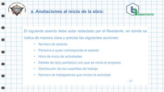 a. Anotaciones al inicio de la obra:
El siguiente asiento debe estar redactado por el Residente, en donde se
indica de manera clara y precisa las siguientes acciones:
• Numero de asiento
• Persona a quien corresponde el asiento
• Hora de inicio de actividades
• Detalle de la(s) partida(s) con que se inicia el proyecto
• Distribución de las cuadrillas de trabajo
• Número de trabajadores que inician la actividad
…///
 