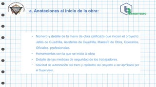 a. Anotaciones al inicio de la obra:
• Número y detalle de la mano de obra calificada que inician el proyecto:
Jefes de Cuadrilla, Asistente de Cuadrilla, Maestro de Obra, Operarios,
Oficiales, profesionales.
• Herramientas con la que se inicia la obra
• Detalle de las medidas de seguridad de los trabajadores.
• Solicitud de autorización del trazo y replanteo del proyecto a ser aprobado por
el Supervisor.
 