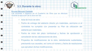 3.3. Durante la obra:
• Acta de inicio de obra
• Fecha de entrega del adelanto directo y/o materiales, asimismo si el
contratista ha cumplido con presentar su Plan de utilización del
adelanto por materiales.
• Fecha de inicio del plazo contractual y fechas de aprobación y
cancelación de las valorizaciones de obra.
• Proyectos de modificaciones de la obra, debidamente sustentadas,
precisando sus causales, así como el número y fecha de resoluciones
que aprueban dichas modificaciones.
En una Obra por Contrata
Las acciones o registros en el Cuaderno de Obra que se efectúan
durante la ejecución de la obra son las:
 