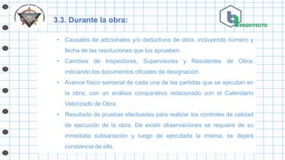 3.3. Durante la obra:
• Causales de adicionales y/o deductivos de obra, incluyendo número y
fecha de las resoluciones que los aprueben.
• Cambios de Inspectores, Supervisores y Residentes de Obra;
indicando los documentos oficiales de designación.
• Avance físico semanal de cada una de las partidas que se ejecutan en
la obra, con un análisis comparativo relacionado con el Calendario
Valorizado de Obra.
• Resultado de pruebas efectuadas para realizar los controles de calidad
de ejecución de la obra. De existir observaciones se requiere de su
inmediata subsanación y luego de ejecutada la misma, se dejará
constancia de ello.
 