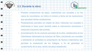 3.3. Durante la obra:
• Posibles ampliaciones de plazo, sustentando sus causales y en los
casos de concretarse, se indica el número y fecha de las resoluciones
que aprueban dichas ampliaciones.
• Paralizaciones parciales y/o totales de obra, indicando sus causales e
informando si fuera quien decidirá sobre la intervención económica o
resolución (rescisión) del contrato.
• Incumplimiento de los avances parciales de la obra, establecidos en los
Calendarios Valorizados de Avances de Obra, precisando sus causales
y solicitando al contratista la presentación de Nuevos Calendarios que
permitan la aceleración de los trabajos, a fin de garantizar el
cumplimiento de la obra, dentro del plazo establecido.
 