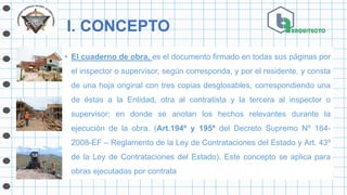 I. CONCEPTO
• El cuaderno de obra, es el documento firmado en todas sus páginas por
el inspector o supervisor, según corresponda, y por el residente, y consta
de una hoja original con tres copias desglosables, correspondiendo una
de éstas a la Entidad, otra al contratista y la tercera al inspector o
supervisor; en donde se anotan los hechos relevantes durante la
ejecución de la obra. (Art.194º y 195º del Decreto Supremo Nº 184-
2008-EF – Reglamento de la Ley de Contrataciones del Estado y Art. 43º
de la Ley de Contrataciones del Estado). Este concepto se aplica para
obras ejecutadas por contrata
 