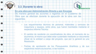 3.3. Durante la obra:
• Los requerimientos técnicos de personal, materiales y servicios de
maquinaria y equipos, entre otros, que fueron tramitados mediante el
respectivo Informe Técnico.
• El cambio de residente y/o coordinadores de obra, al momento de su
ocurrencia, el mismo que debe estar sustentado mediante un documento
oficial de la entidad a cargo del proyecto, que por lo general es una
Resolución.
• Fechas de aprobación de los Presupuestos Analíticos y de sus
respectivas reestructuraciones, si las hubiera..
En una obra por Administración Directa y por Encargo
De manera general las acciones o registros en el Cuaderno de
Obra que se efectúan durante la ejecución de la obra son las
siguientes:
 