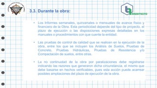 3.3. Durante la obra:
• Los Informes semanales, quincenales o mensuales de avance físico y
financiero de la Obra. Esta periodicidad depende del tipo de proyecto, el
plazo de ejecución o las disposiciones expresas detalladas en los
manuales o procedimientos con que cuente la entidad.
• Las pruebas de control de calidad que se realicen en la ejecución de la
obra, entre los que se incluyen los Análisis de Suelos, Pruebas de
Concreto, Pruebas Hidráulicas, Pruebas de Resistencia y/o
Compactación de suelos, entre otras.
• La no continuidad de la obra por paralizaciones debe registrarse
indicando las razones que generaron dicha circunstancia, el mismo que
debe basarse en hechos verificables, pues esta acción puede acarrear
posibles ampliaciones del plazo de ejecución de la obra.
 