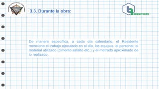 3.3. Durante la obra:
De manera específica, a cada día calendario, el Residente
menciona el trabajo ejecutado en el día, los equipos, el personal, el
material utilizado (cimento asfalto etc.) y el metrado aproximado de
lo realizado.
 