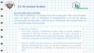 3.4. Al concluir la obra:
En una obra por contrata:
Esta etapa constituye el proceso final de la ejecución física del proyecto,
pues en base a ello se verificará el cumplimiento o no de los plazos
contractuales de ejecución, además de la verificación del cumplimiento de
las características constructivas.
En esta fase se registra:
• En la fecha indicada, el Residente de Obra realiza el asiento respectivo
indicando la fecha de término de ejecución de la obra, indicando el
cumplimiento del 100% de las partidas del proyecto, debiendo solicitar al
Supervisor o Inspector la solicitud de conformidad de culminación de obra.
• Hay que recordar que este asiento no necesariamente es el último día del
plazo de ejecución de obra, pues si a ese día el proyecto no se encuentra
ejecutado en el 100% de sus partidas, no representa la culminación de la
obra.
 